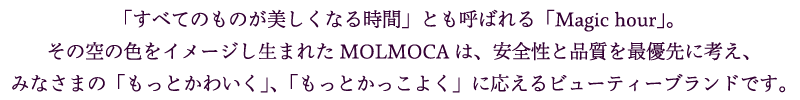 「すべてのものが美しくなる時間」とも呼ばれる「Magic hour」。
						その空の色をイメージし生まれたMOLMOCAは、安全性と品質を最優先に考え、みなさまの「もっとかわいく」、「もっとかっこよく」に応えるビューティーブランドです。
